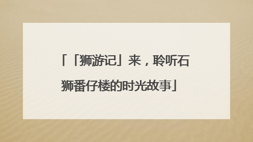 「狮游记」来，聆听石狮番仔楼的时光故事
