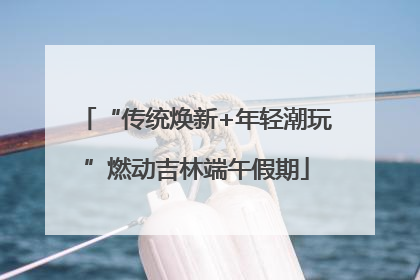 “传统焕新+年轻潮玩”燃动吉林端午假期