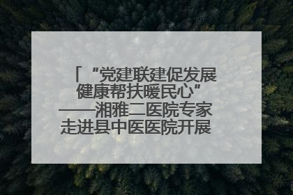 “党建联建促发展 健康帮扶暖民心”——湘雅二医院专家走进县中医医院开展健康帮扶活动