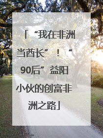 “我在非洲当酋长”！“90后”益阳小伙的创富非洲之路