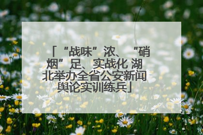 “战味”浓、“硝烟”足、实战化 湖北举办全省公安新闻舆论实训练兵