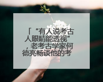 “有人说考古人眼睛能透视”，老考古学家何德亮畅谈他的考古人生