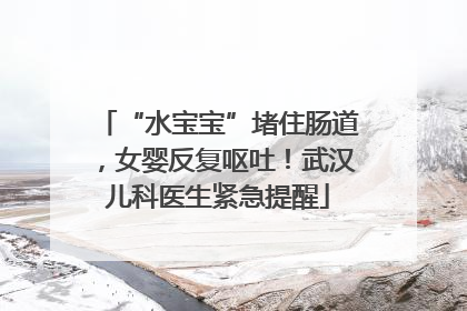 “水宝宝”堵住肠道，女婴反复呕吐！武汉儿科医生紧急提醒