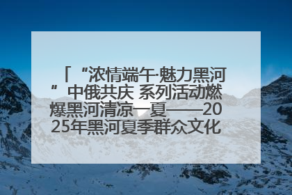 “浓情端午·魅力黑河”中俄共庆 系列活动燃爆黑河清凉一夏——2025年黑河夏季群众文化活动启幕 多元文化赋能边境文旅新高地