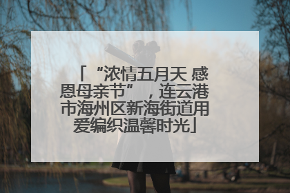 “浓情五月天 感恩母亲节”，连云港市海州区新海街道用爱编织温馨时光