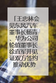 王忠林会见东风汽车董事长杨青、华为公司轮值董事长徐直军并见证双方签约 推动优势互补 实现共赢发展