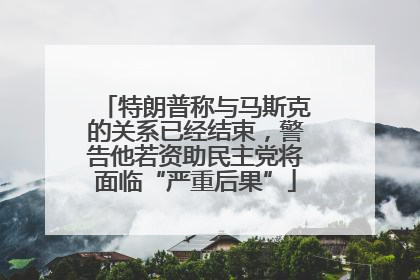 特朗普称与马斯克的关系已经结束，警告他若资助民主党将面临“严重后果”