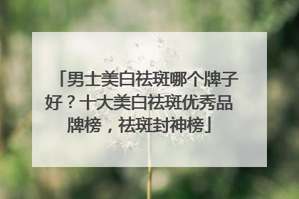 男士美白祛斑哪个牌子好？十大美白祛斑优秀品牌榜，祛斑封神榜