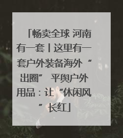 畅卖全球 河南有一套丨这里有一套户外装备海外“出圈” 平舆户外用品：让“休闲风”长红