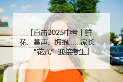 直击2025中考丨鲜花、掌声、拥抱……家长“花式”迎接考生