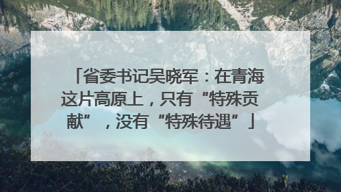 省委书记吴晓军：在青海这片高原上，只有“特殊贡献”，没有“特殊待遇”