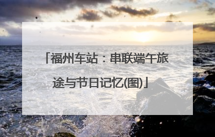 福州车站：串联端午旅途与节日记忆(图)