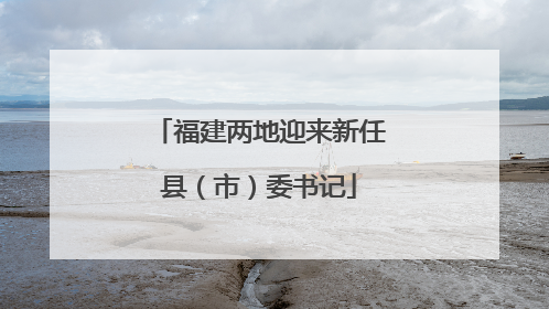 福建两地迎来新任县（市）委书记