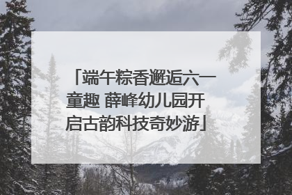 端午粽香邂逅六一童趣 薛峰幼儿园开启古韵科技奇妙游