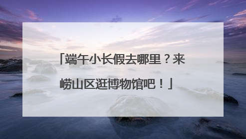 端午小长假去哪里？来崂山区逛博物馆吧！