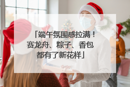 端午氛围感拉满！赛龙舟、粽子、香包都有了新花样