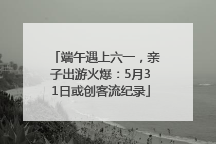端午遇上六一，亲子出游火爆：5月31日或创客流纪录