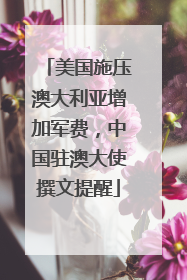 美国施压澳大利亚增加军费，中国驻澳大使撰文提醒