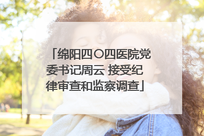 绵阳四〇四医院党委书记周云 接受纪律审查和监察调查
