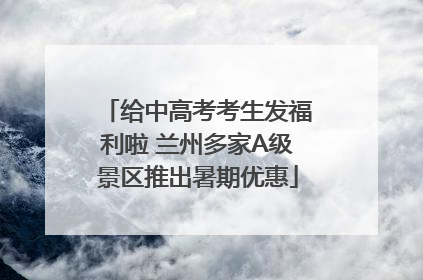 给中高考考生发福利啦 兰州多家A级景区推出暑期优惠