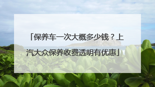 保养车一次大概多少钱？上汽大众保养收费透明有优惠