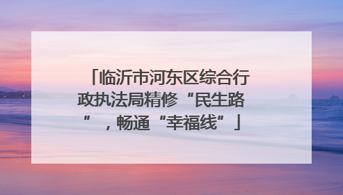 临沂市河东区综合行政执法局精修“民生路”，畅通“幸福线”