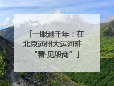 一眼越千年：在北京通州大运河畔“看·见殷商”