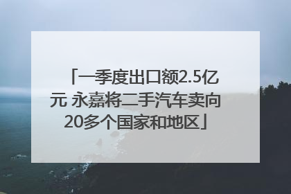 一季度出口额2.5亿元 永嘉将二手汽车卖向20多个国家和地区