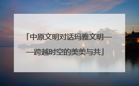 中原文明对话玛雅文明——跨越时空的美美与共