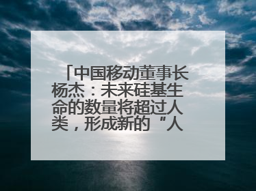 中国移动董事长杨杰：未来硅基生命的数量将超过人类，形成新的“人口红利”