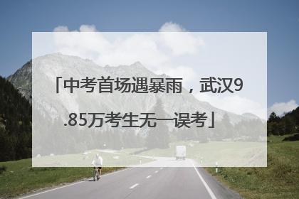 中考首场遇暴雨，武汉9.85万考生无一误考