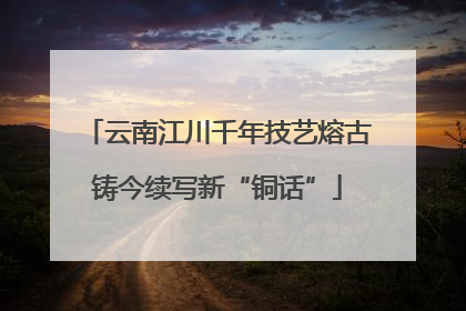 云南江川千年技艺熔古铸今续写新“铜话”