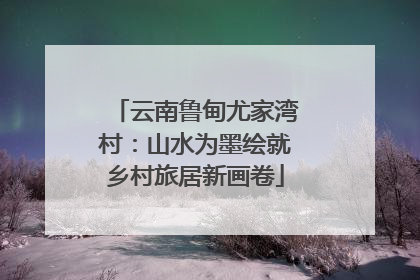云南鲁甸尤家湾村：山水为墨绘就乡村旅居新画卷