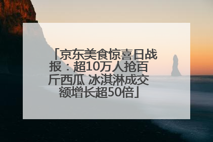 京东美食惊喜日战报：超10万人抢百斤西瓜 冰淇淋成交额增长超50倍
