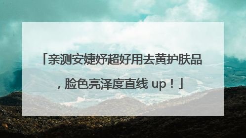 亲测安婕妤超好用去黄护肤品，脸色亮泽度直线 up！
