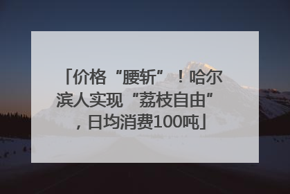 价格“腰斩”！哈尔滨人实现“荔枝自由”，日均消费100吨
