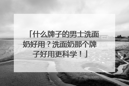 什么牌子的男士洗面奶好用？洗面奶那个牌子好用更科学！
