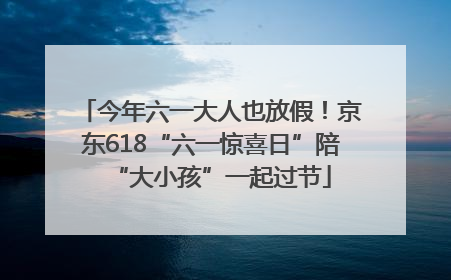 今年六一大人也放假！京东618“六一惊喜日”陪“大小孩”一起过节