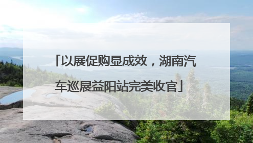 以展促购显成效，湖南汽车巡展益阳站完美收官