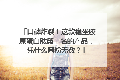 口碑炸裂！这款稳坐胶原蛋白肽第一名的产品，凭什么圈粉无数？