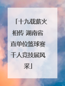 十九载薪火相传 湖南省直单位篮球赛千人竞技展风采