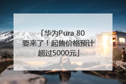 华为Pura 80要来了！起售价格预计超过5000元