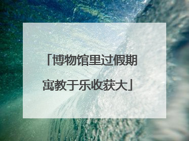 博物馆里过假期 寓教于乐收获大