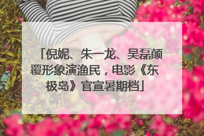 倪妮、朱一龙、吴磊颠覆形象演渔民，电影《东极岛》官宣暑期档