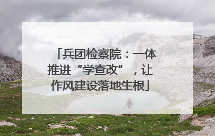兵团检察院：一体推进“学查改”，让作风建设落地生根