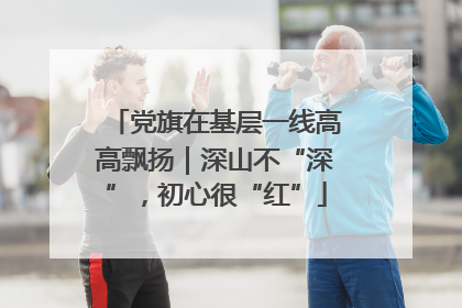 党旗在基层一线高高飘扬｜深山不“深”，初心很“红”