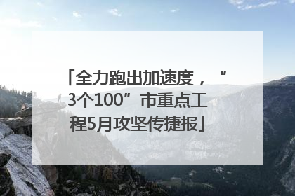 全力跑出加速度，“3个100”市重点工程5月攻坚传捷报