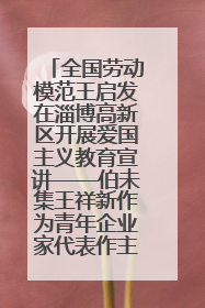 全国劳动模范王启发在淄博高新区开展爱国主义教育宣讲——伯未集王祥新作为青年企业家代表作主题演讲