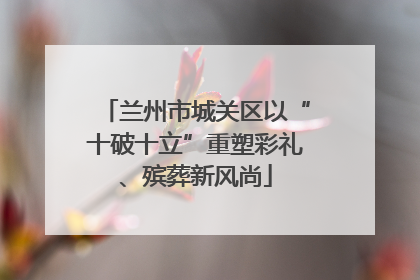 兰州市城关区以“十破十立”重塑彩礼、殡葬新风尚
