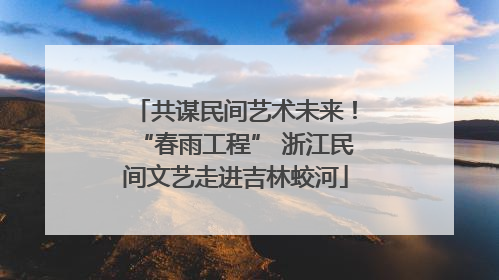 共谋民间艺术未来！“春雨工程” 浙江民间文艺走进吉林蛟河